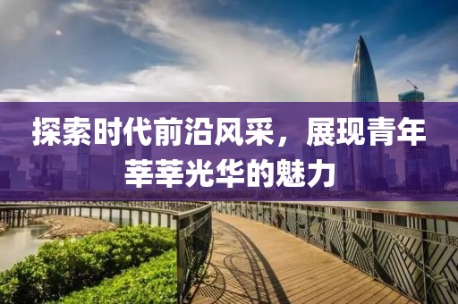 探索时代前沿风采，展现青年莘莘光华的魅力