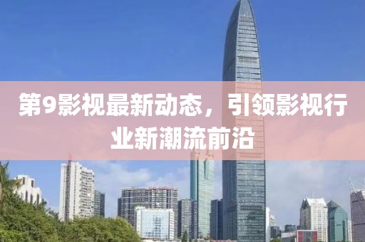 第9影视最新动态，引领影视行业新潮流前沿