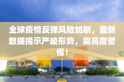 全球疫情反弹风险加剧，最新数据揭示严峻形势，需高度警惕！