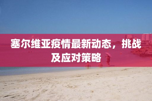 塞尔维亚疫情最新动态，挑战及应对策略