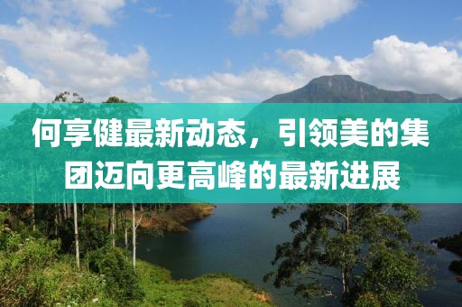 何享健最新动态，引领美的集团迈向更高峰的最新进展