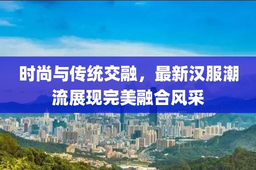 时尚与传统交融，最新汉服潮流展现完美融合风采