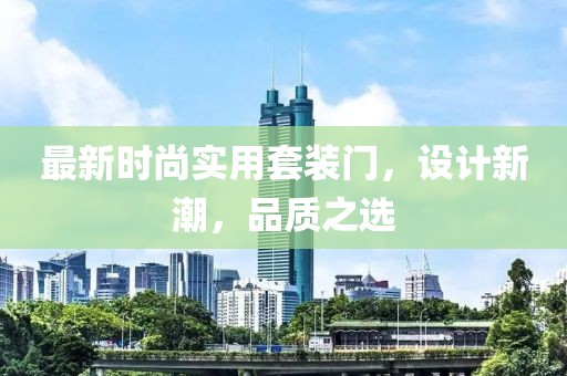 最新时尚实用套装门，设计新潮，品质之选