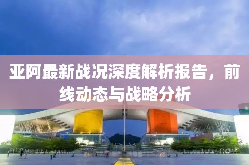 亚阿最新战况深度解析报告，前线动态与战略分析