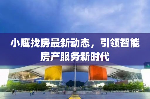 小鹰找房最新动态，引领智能房产服务新时代