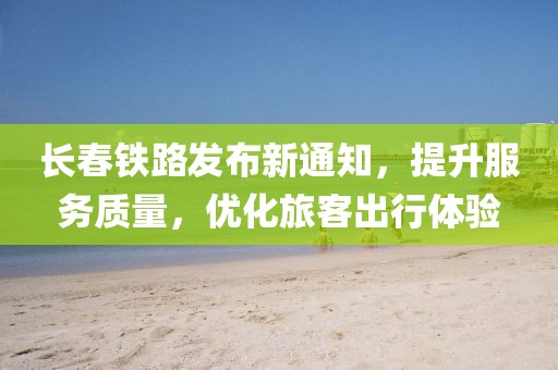 长春铁路发布新通知，提升服务质量，优化旅客出行体验