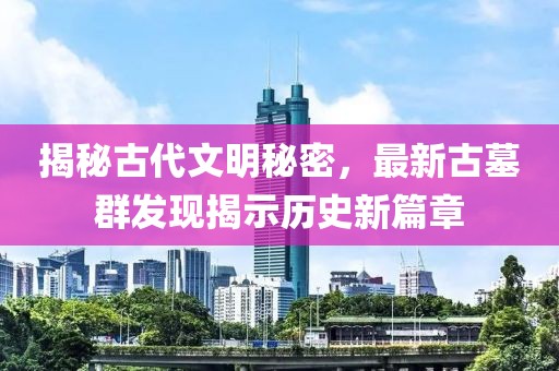 揭秘古代文明秘密，最新古墓群发现揭示历史新篇章