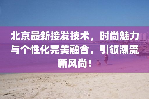 北京最新接发技术，时尚魅力与个性化完美融合，引领潮流新风尚！