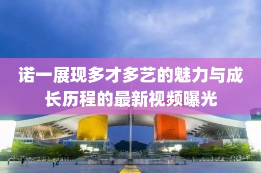 诺一展现多才多艺的魅力与成长历程的最新视频曝光