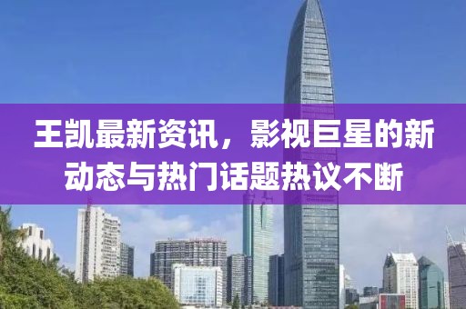 王凯最新资讯，影视巨星的新动态与热门话题热议不断