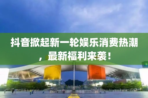 抖音掀起新一轮娱乐消费热潮，最新福利来袭！