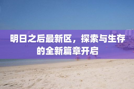 明日之后最新区，探索与生存的全新篇章开启