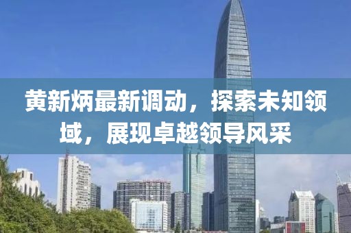 黄新炳最新调动，探索未知领域，展现卓越领导风采