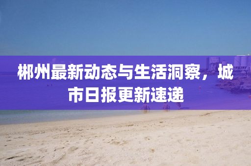 郴州最新动态与生活洞察，城市日报更新速递