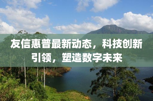 友信惠普最新动态，科技创新引领，塑造数字未来
