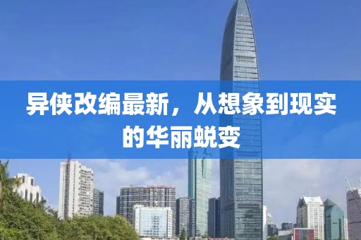 异侠改编最新，从想象到现实的华丽蜕变