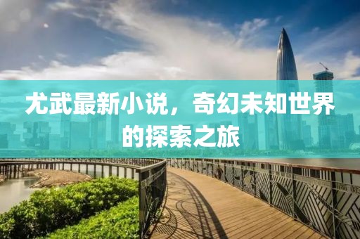 尤武最新小说，奇幻未知世界的探索之旅