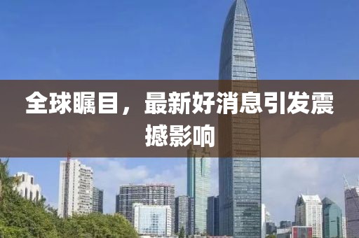 全球瞩目，最新好消息引发震撼影响