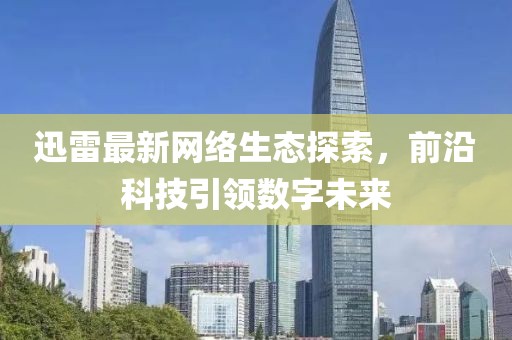 迅雷最新网络生态探索，前沿科技引领数字未来