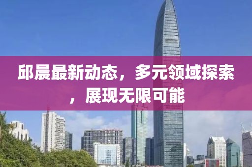 邱晨最新动态，多元领域探索，展现无限可能