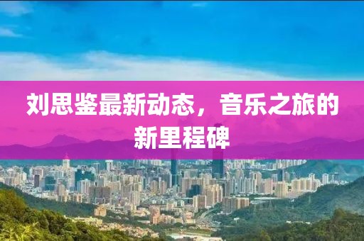 刘思鉴最新动态，音乐之旅的新里程碑