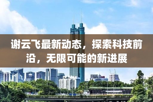谢云飞最新动态，探索科技前沿，无限可能的新进展