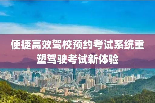 便捷高效驾校预约考试系统重塑驾驶考试新体验