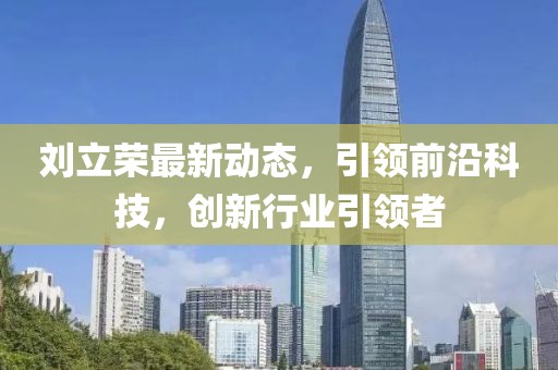 刘立荣最新动态，引领前沿科技，创新行业引领者