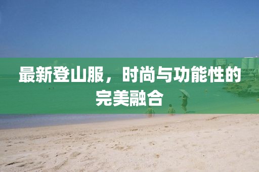 最新登山服，时尚与功能性的完美融合