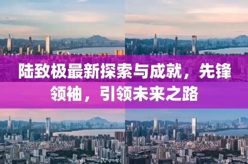 陆致极最新探索与成就，先锋领袖，引领未来之路