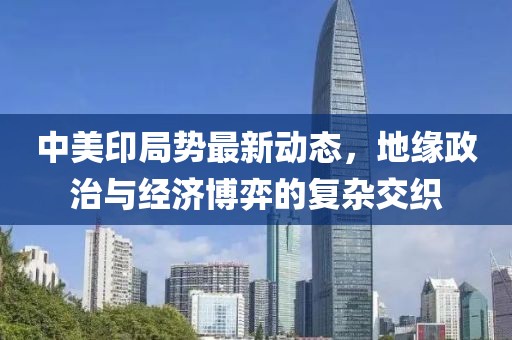 中美印局势最新动态，地缘政治与经济博弈的复杂交织