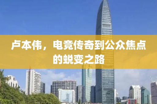 卢本伟，电竞传奇到公众焦点的蜕变之路