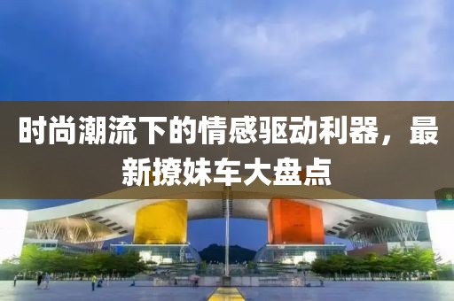 时尚潮流下的情感驱动利器，最新撩妹车大盘点