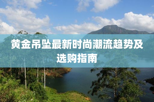 黄金吊坠最新时尚潮流趋势及选购指南