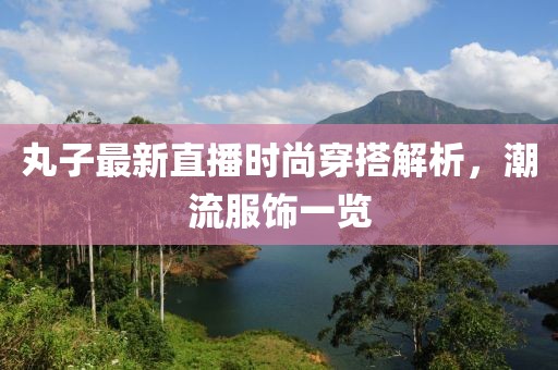 丸子最新直播时尚穿搭解析，潮流服饰一览