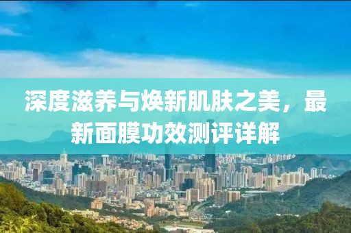 深度滋养与焕新肌肤之美，最新面膜功效测评详解
