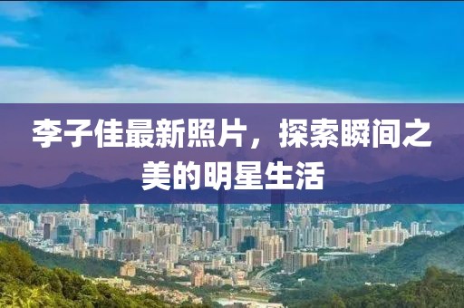 李子佳最新照片，探索瞬间之美的明星生活