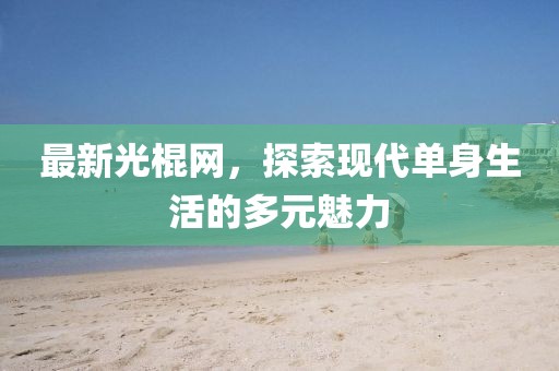 最新光棍网，探索现代单身生活的多元魅力