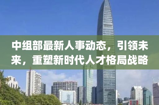 中组部最新人事动态，引领未来，重塑新时代人才格局战略