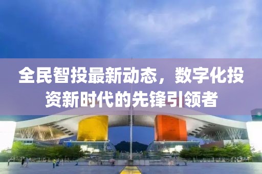全民智投最新动态，数字化投资新时代的先锋引领者