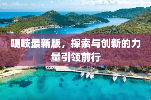嘎吱最新版，探索与创新的力量引领前行