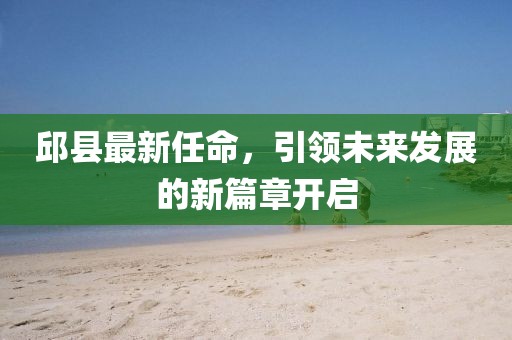 邱县最新任命，引领未来发展的新篇章开启