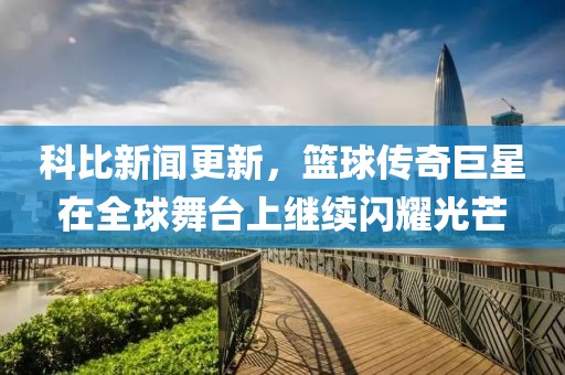 科比新闻更新，篮球传奇巨星在全球舞台上继续闪耀光芒