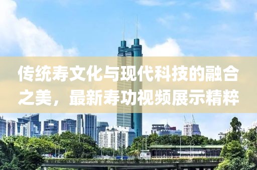 传统寿文化与现代科技的融合之美，最新寿功视频展示精粹