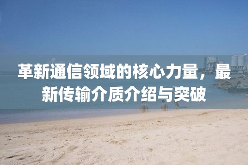 革新通信领域的核心力量，最新传输介质介绍与突破