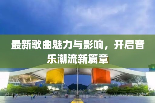 最新歌曲魅力与影响，开启音乐潮流新篇章