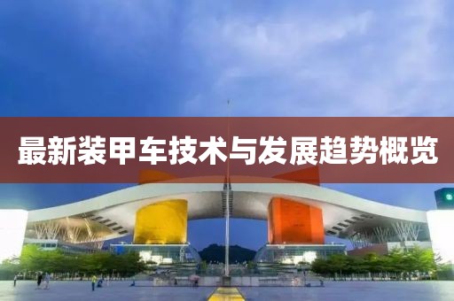 最新装甲车技术与发展趋势概览