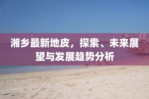 湘乡最新地皮，探索、未来展望与发展趋势分析
