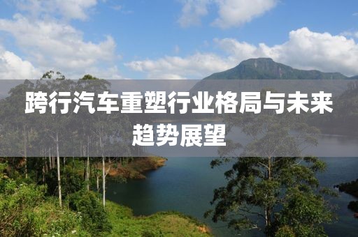 跨行汽车重塑行业格局与未来趋势展望