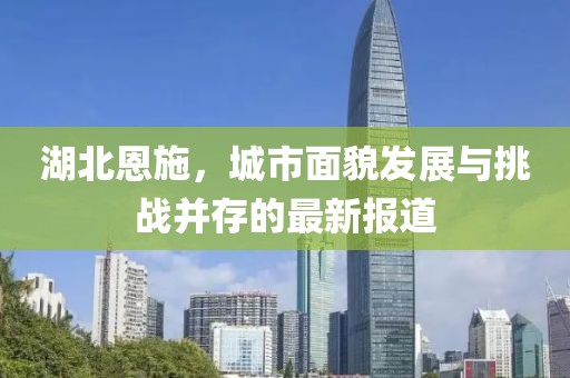湖北恩施，城市面貌发展与挑战并存的最新报道